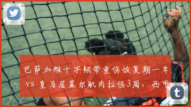 巴萨加维十字韧带重伤恢复期一年 vs 皇马居莱尔肌肉拉伤3周，西甲年轻天才伤病恢复速度对比