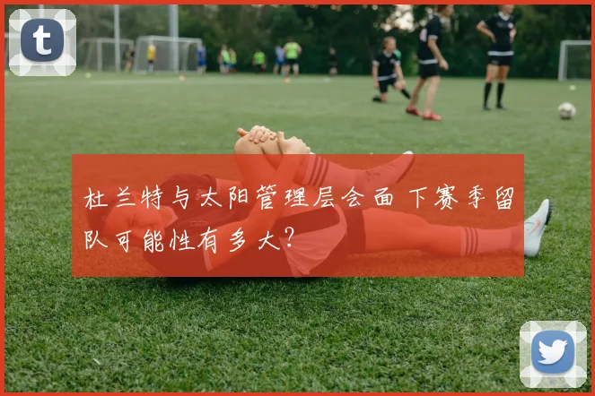 杜兰特与太阳管理层会面 下赛季留队可能性有多大？